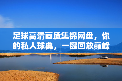 足球高清画质集锦网盘,你的私人球典,一键回放巅峰时刻