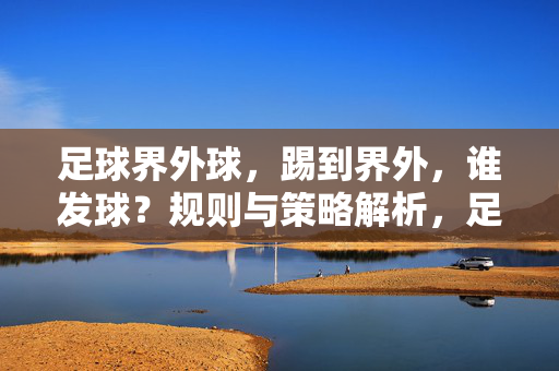 足球界外球，踢到界外，谁发球？规则与策略解析，足球界外球发球规则，踢到界外谁发球？策略解析