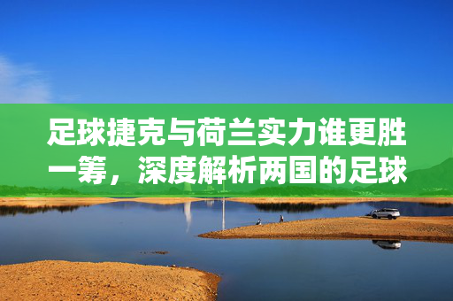 足球捷克与荷兰实力谁更胜一筹，深度解析两国的足球传统、风格与现状，捷克与荷兰足球实力谁更胜一筹，传统、风格与现状深度解析
