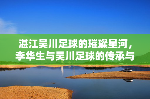 湛江吴川足球的璀璨星河，李华生与吴川足球的传承与辉煌，湛江吴川足球的璀璨星河，李华生与吴川足球的传承与辉煌