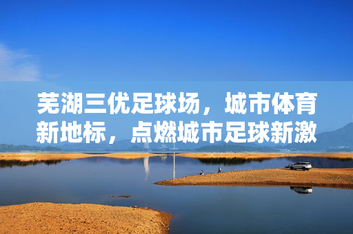 芜湖三优足球场，城市体育新地标，点燃城市足球新激情，芜湖三优足球场，城市体育新地标，点燃城市足球新激情