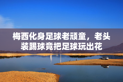 梅西化身足球老顽童，老头装踢球竟把足球玩出花