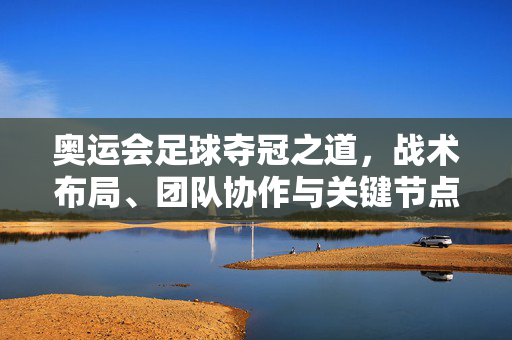 奥运会足球夺冠之道,战术布局、团队协作与关键节点解析,奥运足球夺冠之道,战术布局、团队协作与关键节点解析