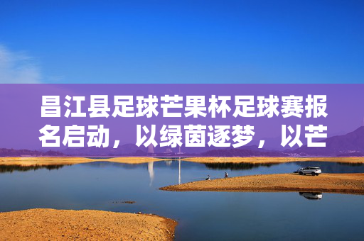 昌江县足球芒果杯足球赛报名启动，以绿茵逐梦，以芒果传情，邀您共赴足球盛宴！