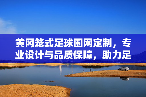 黄冈笼式足球围网定制，专业设计与品质保障，助力足球运动安全与活力，黄冈笼式足球围网定制，专业设计与品质保障，助力足球运动安全与活力