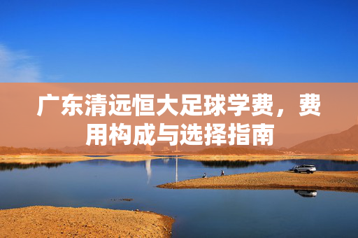 广东清远恒大足球学费，费用构成与选择指南