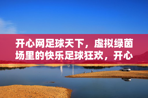 开心网足球天下，虚拟绿茵场里的快乐足球狂欢，开心网足球天下，虚拟绿茵场里的快乐足球狂欢