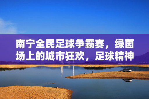 南宁全民足球争霸赛，绿茵场上的城市狂欢，足球精神的全民共鸣，南宁全民足球争霸赛，绿茵场上的城市狂欢，足球精神的全民共鸣