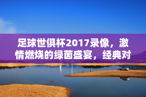 足球世俱杯2017录像，激情燃烧的绿茵盛宴，经典对决永载史册，足球世俱杯2017录像，激情燃烧的绿茵盛宴，经典对决永载史册