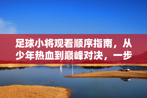 足球小将观看顺序指南，从少年热血到巅峰对决，一步步解锁足球梦想的旅程，足球小将观看顺序指南，从少年热血到巅峰对决，一步步解锁足球梦想的旅程