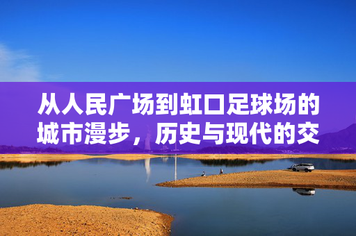 从人民广场到虹口足球场的城市漫步，历史与现代的交汇