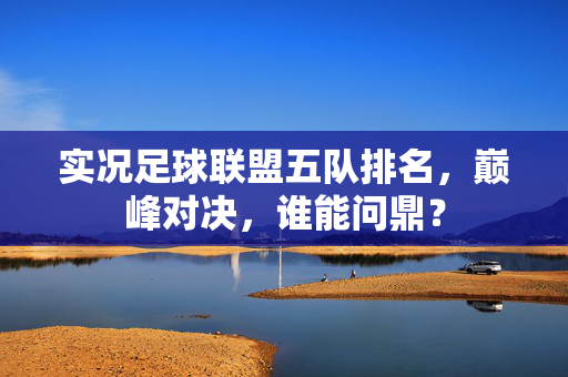实况足球联盟五队排名,巅峰对决,谁能问鼎?