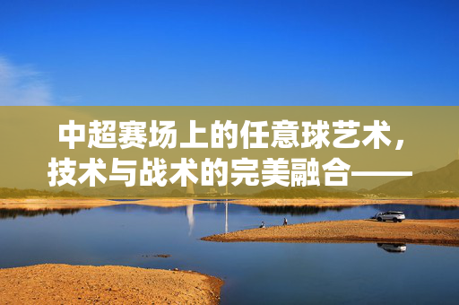 中超赛场上的任意球艺术,技术与战术的完美融合——解析中超球员的任意球技术精髓