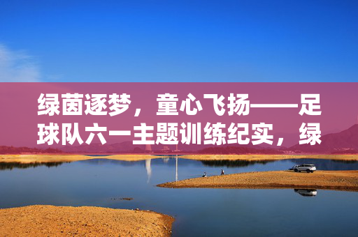 绿茵逐梦,童心飞扬——足球队六一主题训练纪实,绿茵逐梦,童心飞扬——足球队六一主题训练纪实