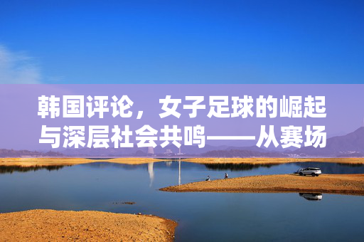 韩国评论，女子足球的崛起与深层社会共鸣——从赛场荣耀到性别平等的探讨