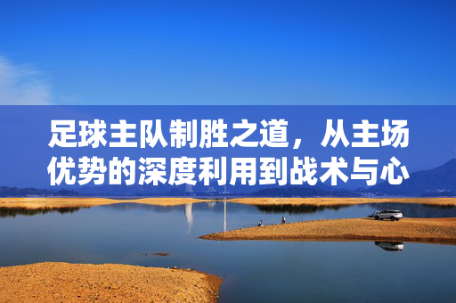 足球主队制胜之道，从主场优势的深度利用到战术与心理的全方位整合，足球主队制胜之道，从主场优势的深度利用到战术与心理的全方位整合