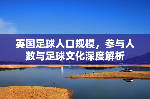 英国足球人口规模,参与人数与足球文化深度解析