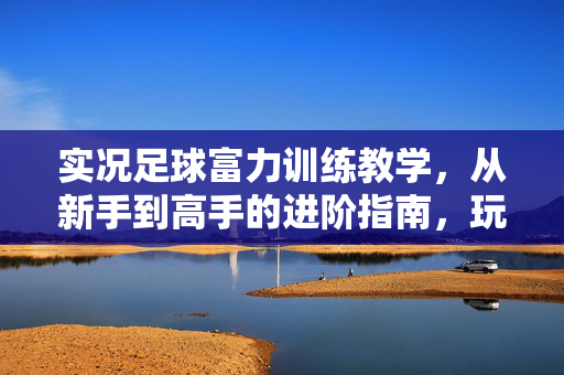 实况足球富力训练教学，从新手到高手的进阶指南，玩转球队培养与战术强化