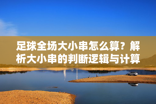足球全场大小串怎么算？解析大小串的判断逻辑与计算方法