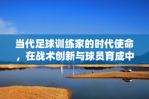 当代足球训练家的时代使命，在战术创新与球员育成中引领足球新方向