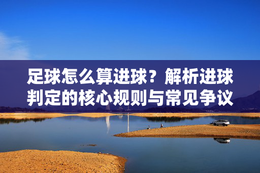 足球怎么算进球?解析进球判定的核心规则与常见争议点,足球进球判定规则全解析,核心规则与常见争议点详解