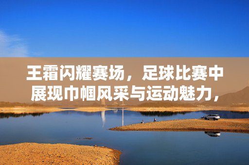 王霜闪耀赛场，足球比赛中展现巾帼风采与运动魅力，王霜闪耀赛场，足球赛场上的巾帼风采与运动魅力