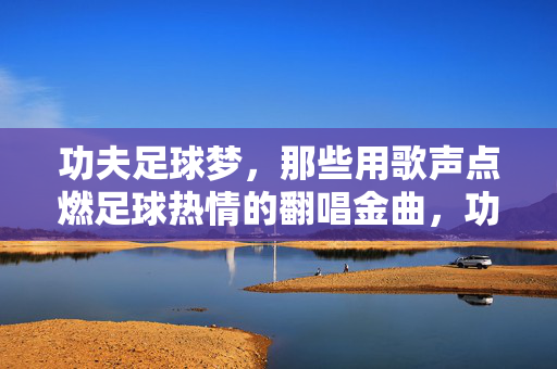 功夫足球梦,那些用歌声点燃足球热情的翻唱金曲,功夫足球梦,那些用歌声点燃足球热情的翻唱金曲