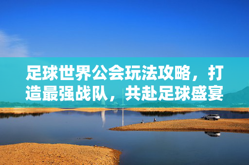 足球世界公会玩法攻略，打造最强战队，共赴足球盛宴——从建立到高阶玩法全解析，足球世界公会玩法攻略，打造最强战队，共赴足球盛宴——从建立到高阶玩法全解析