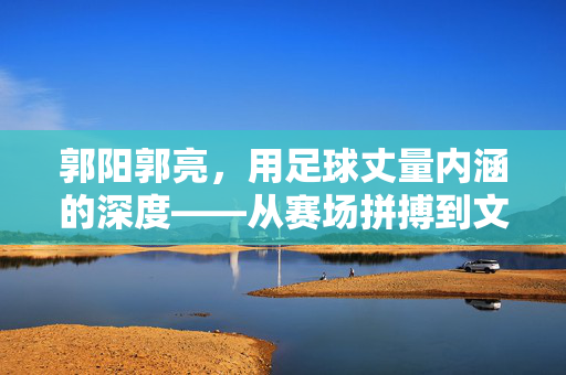 郭阳郭亮，用足球丈量内涵的深度——从赛场拼搏到文化传承的足球精神注脚，郭阳郭亮，用足球丈量内涵深度——从赛场拼搏到文化传承的足球精神注脚