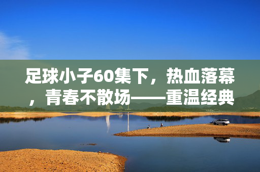 足球小子60集下，热血落幕，青春不散场——重温经典，致敬足球梦想的永恒回响，足球小子60集下，热血落幕，青春不散场——重温经典，致敬足球梦想的永恒回响