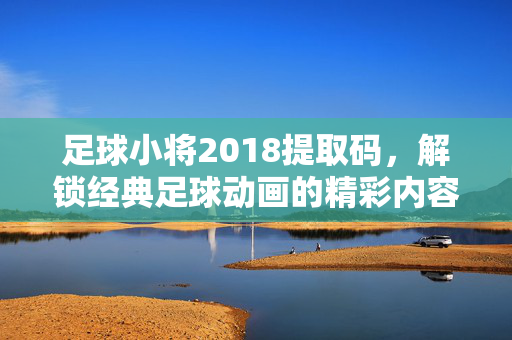 足球小将2018提取码,解锁经典足球动画的精彩内容,轻松获取资源全解析,足球小将2018提取码,解锁经典足球动画精彩内容,资源获取全解析