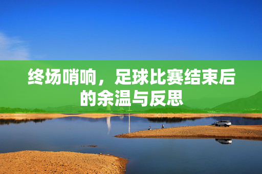 终场哨响，足球比赛结束后的余温与反思