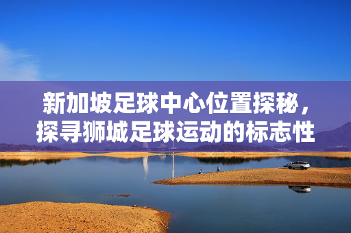 新加坡足球中心位置探秘，探寻狮城足球运动的标志性地标，新加坡足球中心位置探秘，探寻狮城足球运动的标志性地标
