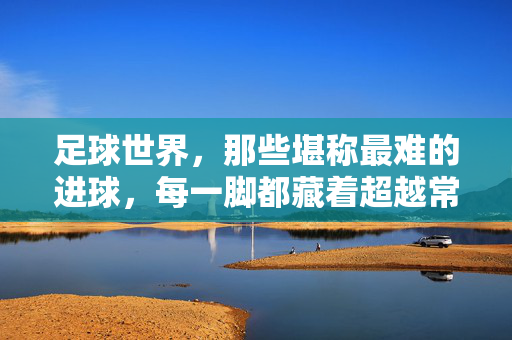 足球世界,那些堪称最难的进球,每一脚都藏着超越常人的天赋与智慧,足球史上最艰难的进球,每一脚都藏着天赋与智慧