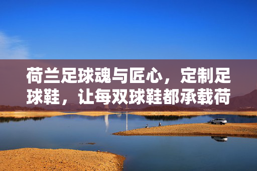 荷兰足球魂与匠心，定制足球鞋，让每双球鞋都承载荷兰的激情与个性，荷兰足球魂与匠心，定制足球鞋，让每双都承载激情与个性