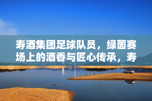 寿酒集团足球队员，绿茵赛场上的酒香与匠心传承，寿酒集团足球队员，绿茵赛场上的酒香与匠心传承