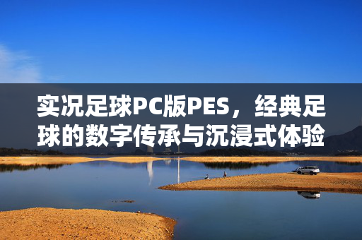 实况足球PC版PES，经典足球的数字传承与沉浸式体验，实况足球PC版PES，经典足球的数字传承与沉浸式体验