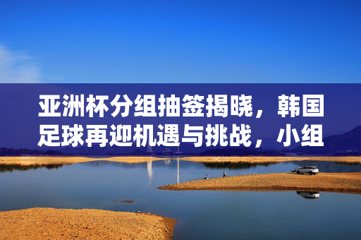 亚洲杯分组抽签揭晓,韩国足球再迎机遇与挑战,小组赛魔鬼与机遇并存,亚洲杯分组抽签揭晓,韩国足球再迎机遇与挑战,小组赛魔鬼与机遇并存