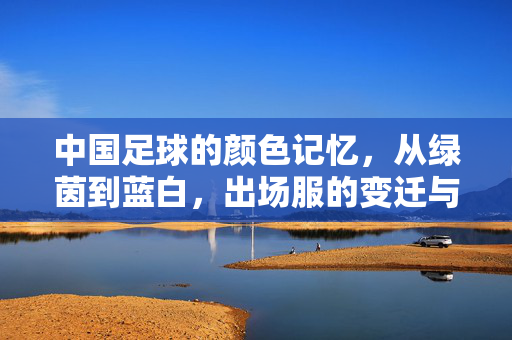 中国足球的颜色记忆，从绿茵到蓝白，出场服的变迁与国家象征的交织，中国足球的颜色记忆，从绿茵到蓝白，出场服变迁与国家象征的交织