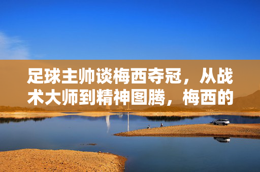 足球主帅谈梅西夺冠,从战术大师到精神图腾,梅西的冠军之路如何重塑足球格局?足球主帅视角,从战术大师到精神图腾,梅西冠军之路如何重塑足球格局?