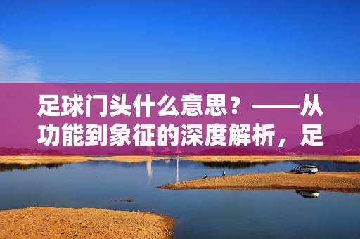 足球门头什么意思?——从功能到象征的深度解析,足球门头什么意思?——从功能到象征的深度解析