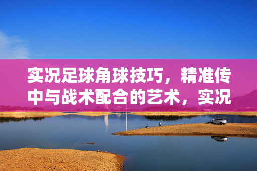 实况足球角球技巧,精准传中与战术配合的艺术,实况足球角球技巧,精准传中与战术配合的艺术