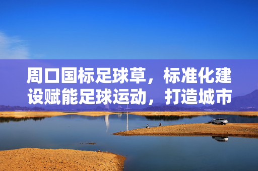 周口国标足球草，标准化建设赋能足球运动，打造城市体育新地标，周口国标足球草，标准化建设赋能足球运动，打造城市体育新地标