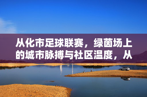 从化市足球联赛，绿茵场上的城市脉搏与社区温度，从化市足球联赛，绿茵场上的城市脉搏与社区温度