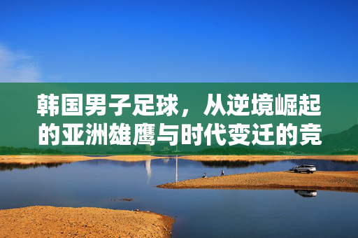 韩国男子足球，从逆境崛起的亚洲雄鹰与时代变迁的竞技史诗，韩国男子足球，从逆境崛起的亚洲雄鹰与时代变迁的竞技史诗