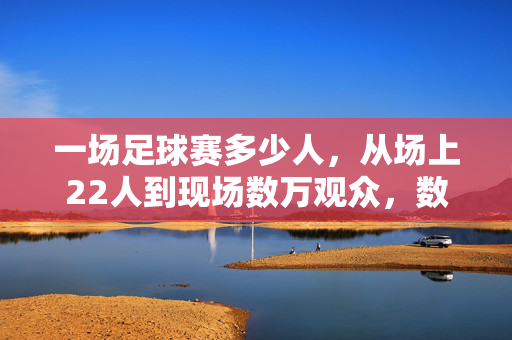 一场足球赛多少人，从场上22人到现场数万观众，数字里的集体狂欢与热爱，一场足球赛，从场上22人到数万观众，数字里的集体狂欢与热爱