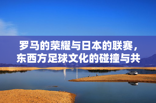 罗马的荣耀与日本的联赛,东西方足球文化的碰撞与共鸣,罗马荣耀与日本联赛,东西方足球文化的碰撞与共鸣