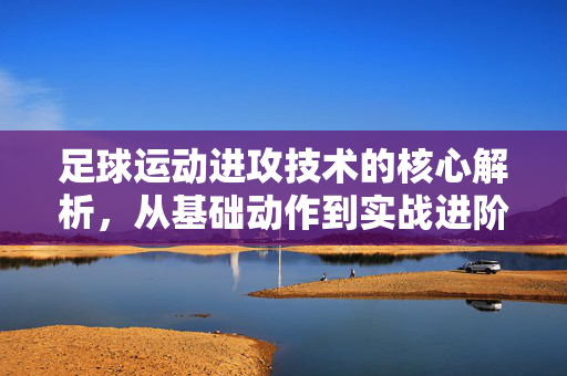 足球运动进攻技术的核心解析,从基础动作到实战进阶的进阶指南