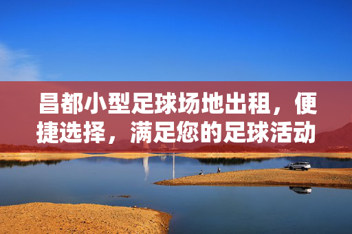 昌都小型足球场地出租,便捷选择,满足您的足球活动需求