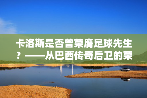 卡洛斯是否曾荣膺足球先生？——从巴西传奇后卫的荣誉谱系看其足球生涯的巅峰印记，卡洛斯是否曾荣膺足球先生？——从巴西传奇后卫的荣誉谱系看其足球生涯的巅峰印记